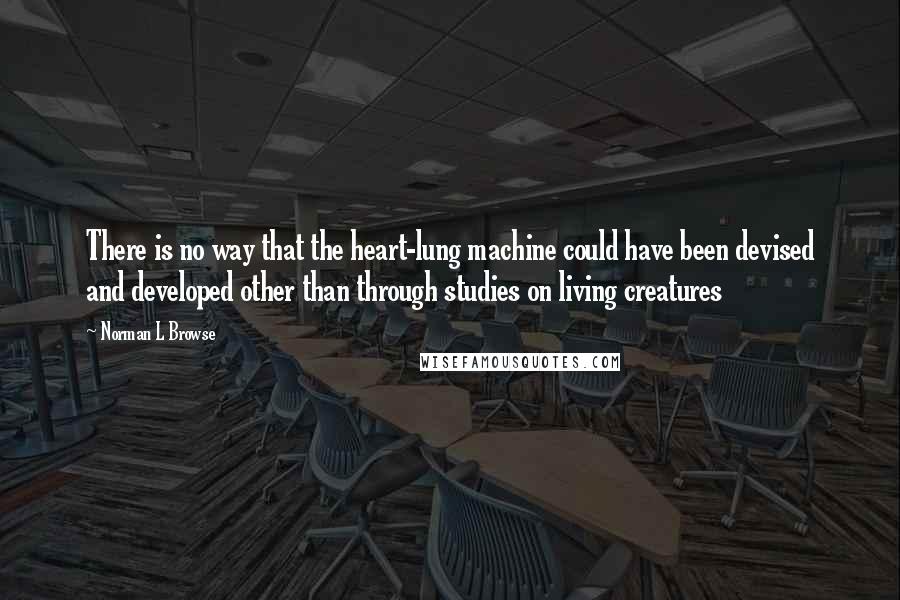 Norman L Browse Quotes: There is no way that the heart-lung machine could have been devised and developed other than through studies on living creatures