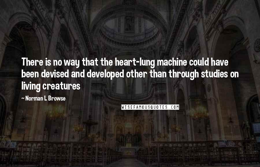 Norman L Browse Quotes: There is no way that the heart-lung machine could have been devised and developed other than through studies on living creatures