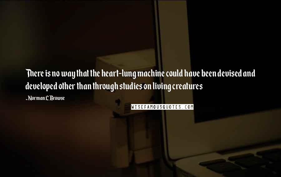 Norman L Browse Quotes: There is no way that the heart-lung machine could have been devised and developed other than through studies on living creatures