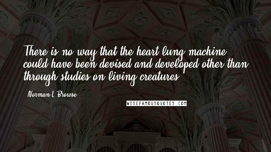 Norman L Browse Quotes: There is no way that the heart-lung machine could have been devised and developed other than through studies on living creatures