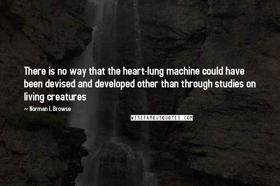 Norman L Browse Quotes: There is no way that the heart-lung machine could have been devised and developed other than through studies on living creatures