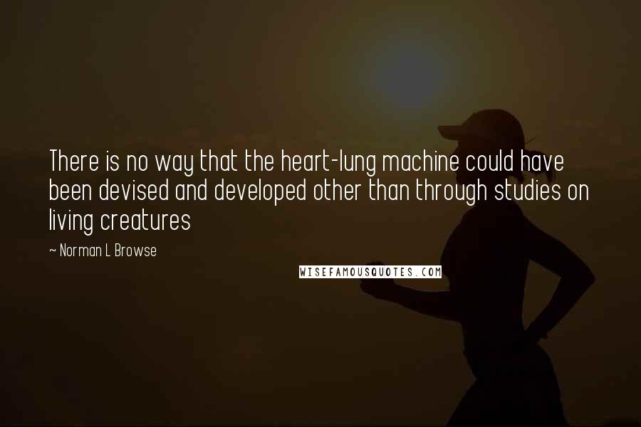 Norman L Browse Quotes: There is no way that the heart-lung machine could have been devised and developed other than through studies on living creatures