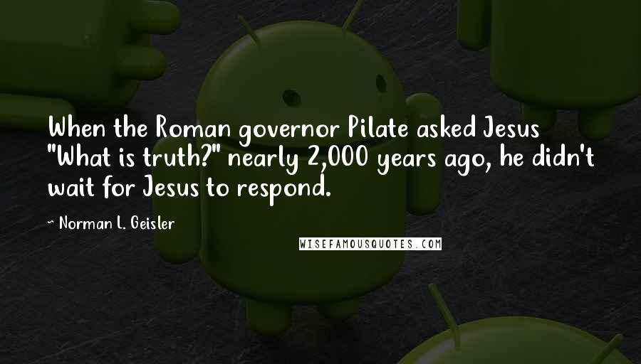 Norman L. Geisler Quotes: When the Roman governor Pilate asked Jesus "What is truth?" nearly 2,000 years ago, he didn't wait for Jesus to respond.