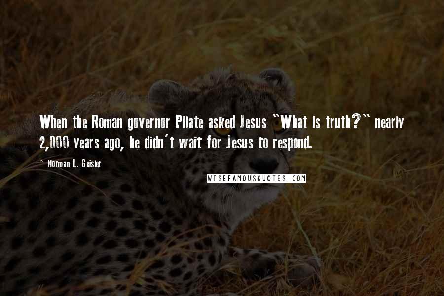 Norman L. Geisler Quotes: When the Roman governor Pilate asked Jesus "What is truth?" nearly 2,000 years ago, he didn't wait for Jesus to respond.