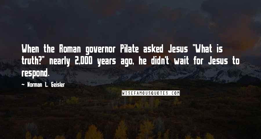 Norman L. Geisler Quotes: When the Roman governor Pilate asked Jesus "What is truth?" nearly 2,000 years ago, he didn't wait for Jesus to respond.