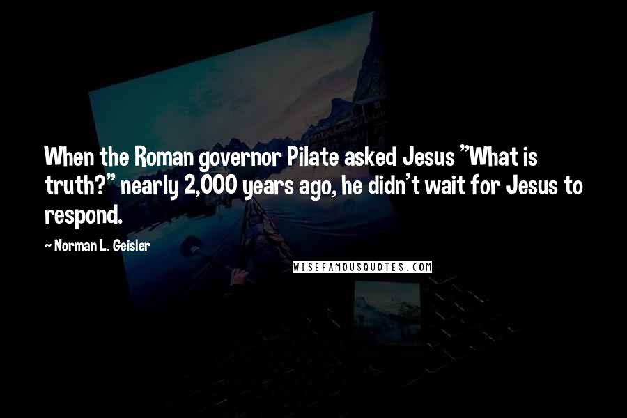 Norman L. Geisler Quotes: When the Roman governor Pilate asked Jesus "What is truth?" nearly 2,000 years ago, he didn't wait for Jesus to respond.