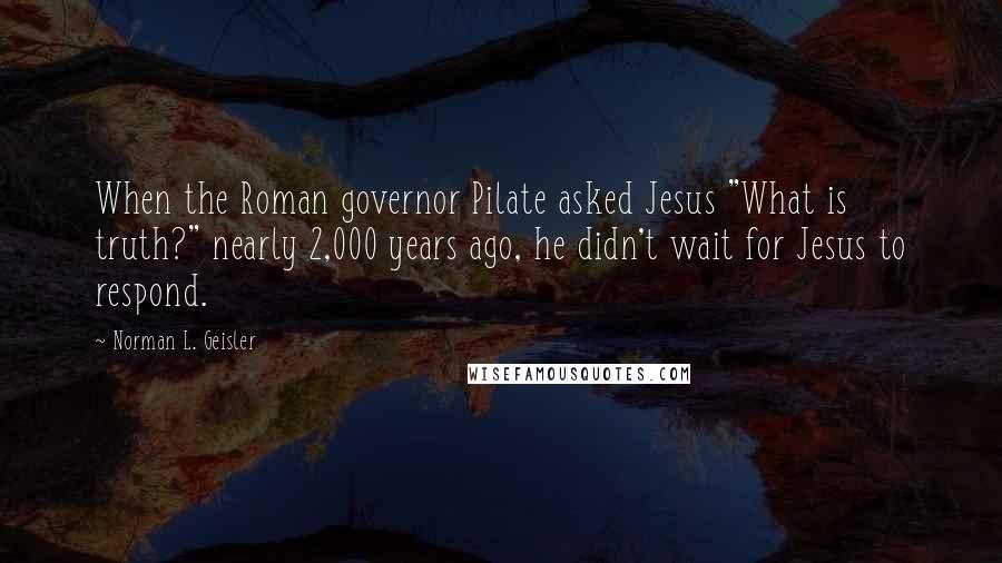 Norman L. Geisler Quotes: When the Roman governor Pilate asked Jesus "What is truth?" nearly 2,000 years ago, he didn't wait for Jesus to respond.