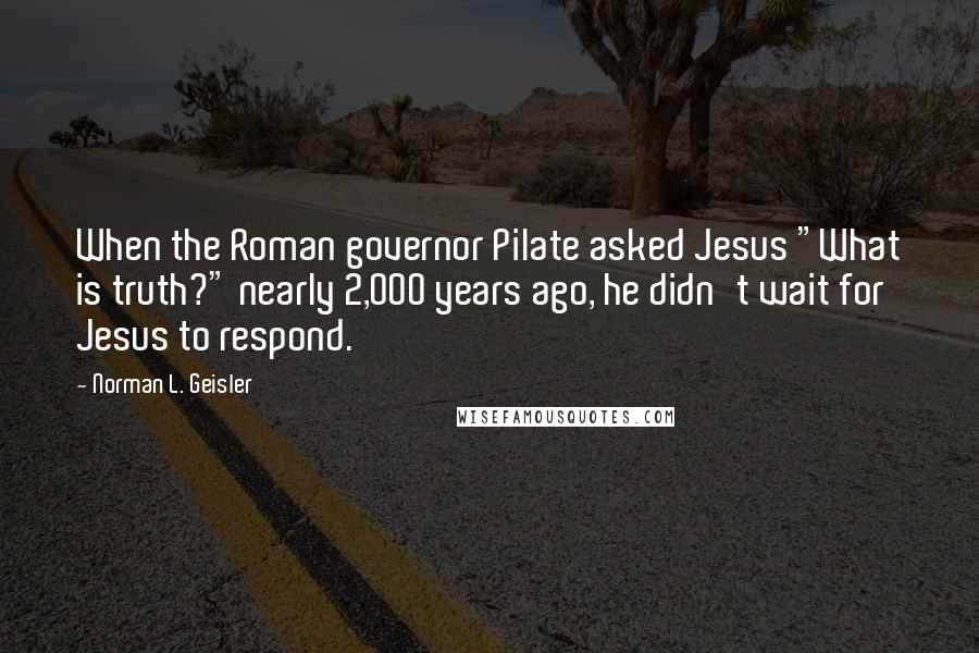 Norman L. Geisler Quotes: When the Roman governor Pilate asked Jesus "What is truth?" nearly 2,000 years ago, he didn't wait for Jesus to respond.