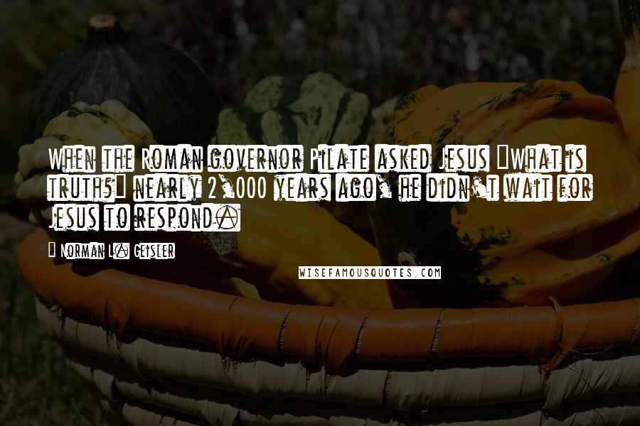 Norman L. Geisler Quotes: When the Roman governor Pilate asked Jesus "What is truth?" nearly 2,000 years ago, he didn't wait for Jesus to respond.