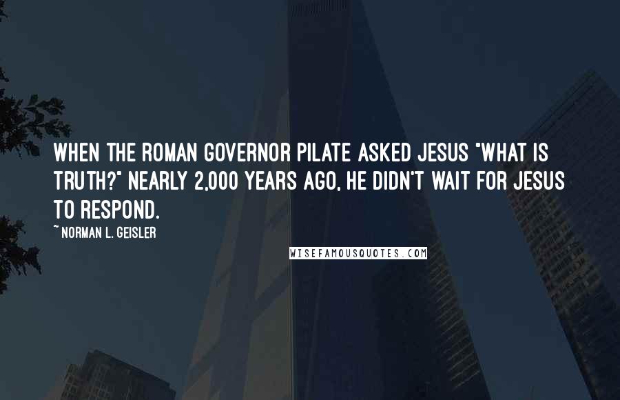 Norman L. Geisler Quotes: When the Roman governor Pilate asked Jesus "What is truth?" nearly 2,000 years ago, he didn't wait for Jesus to respond.