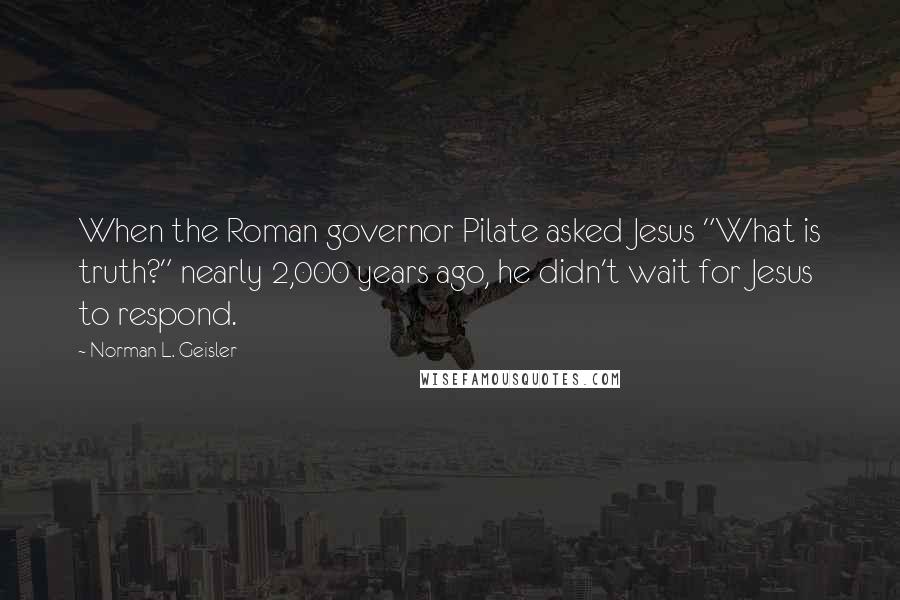 Norman L. Geisler Quotes: When the Roman governor Pilate asked Jesus "What is truth?" nearly 2,000 years ago, he didn't wait for Jesus to respond.