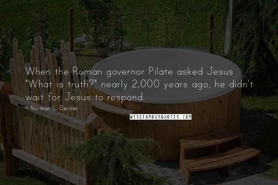 Norman L. Geisler Quotes: When the Roman governor Pilate asked Jesus "What is truth?" nearly 2,000 years ago, he didn't wait for Jesus to respond.