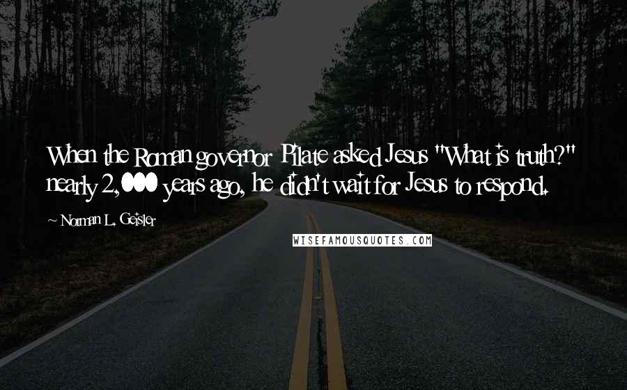 Norman L. Geisler Quotes: When the Roman governor Pilate asked Jesus "What is truth?" nearly 2,000 years ago, he didn't wait for Jesus to respond.