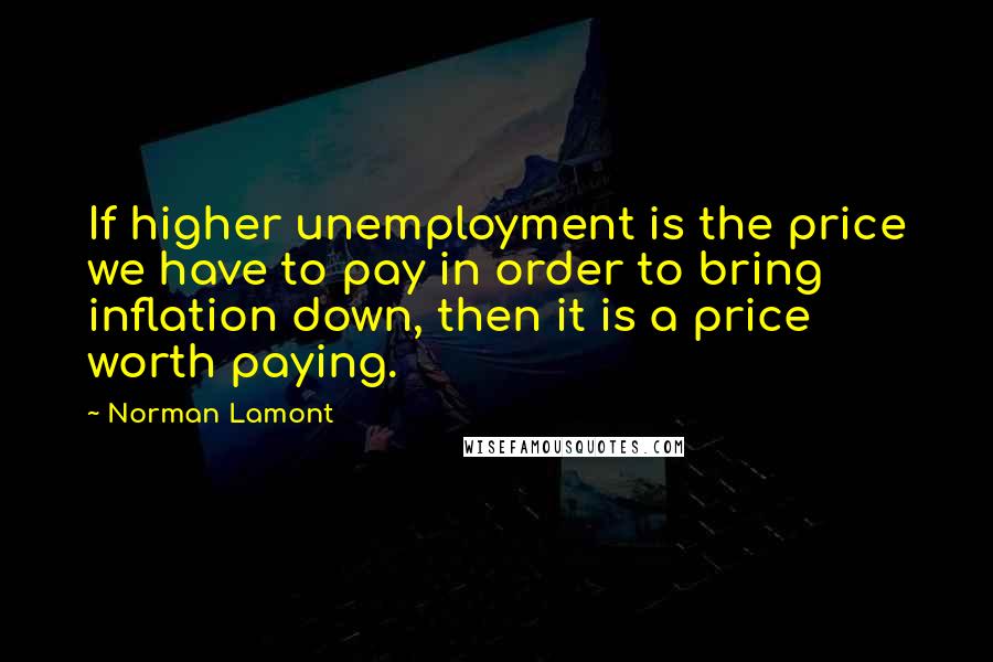 Norman Lamont Quotes: If higher unemployment is the price we have to pay in order to bring inflation down, then it is a price worth paying.