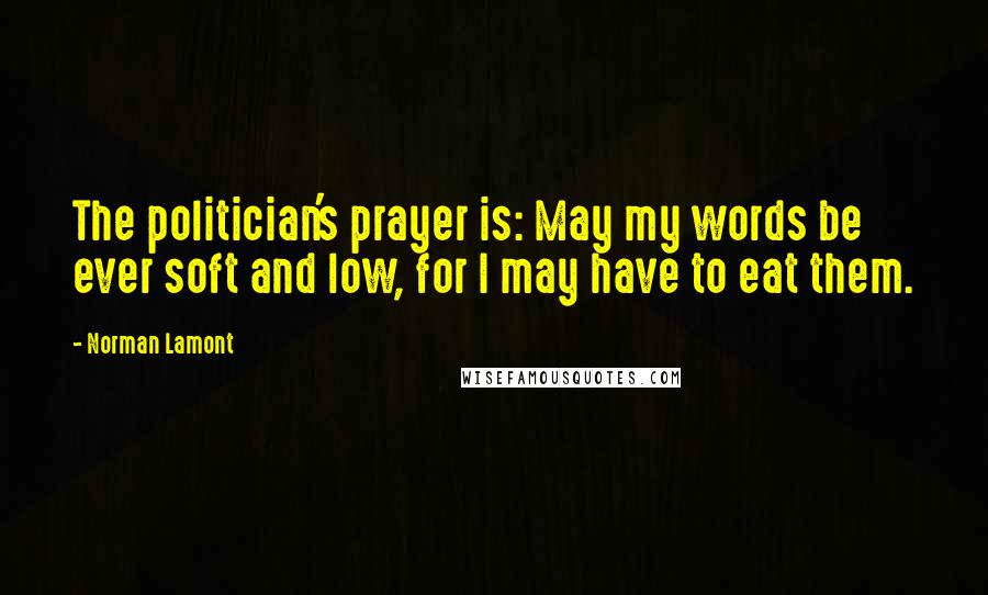 Norman Lamont Quotes: The politician's prayer is: May my words be ever soft and low, for I may have to eat them.