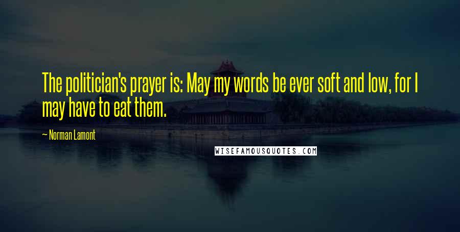 Norman Lamont Quotes: The politician's prayer is: May my words be ever soft and low, for I may have to eat them.