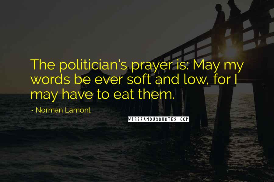 Norman Lamont Quotes: The politician's prayer is: May my words be ever soft and low, for I may have to eat them.