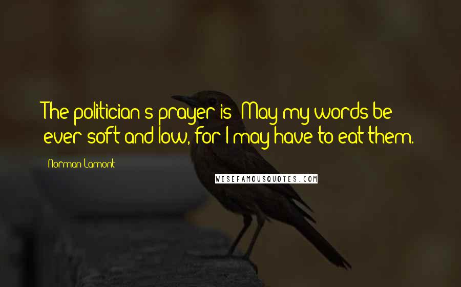 Norman Lamont Quotes: The politician's prayer is: May my words be ever soft and low, for I may have to eat them.