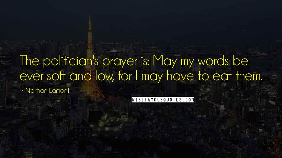 Norman Lamont Quotes: The politician's prayer is: May my words be ever soft and low, for I may have to eat them.