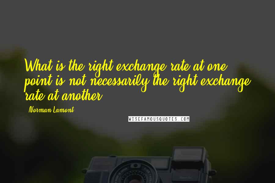 Norman Lamont Quotes: What is the right exchange rate at one point is not necessarily the right exchange rate at another.