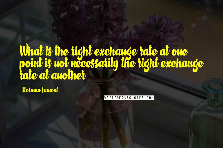 Norman Lamont Quotes: What is the right exchange rate at one point is not necessarily the right exchange rate at another.