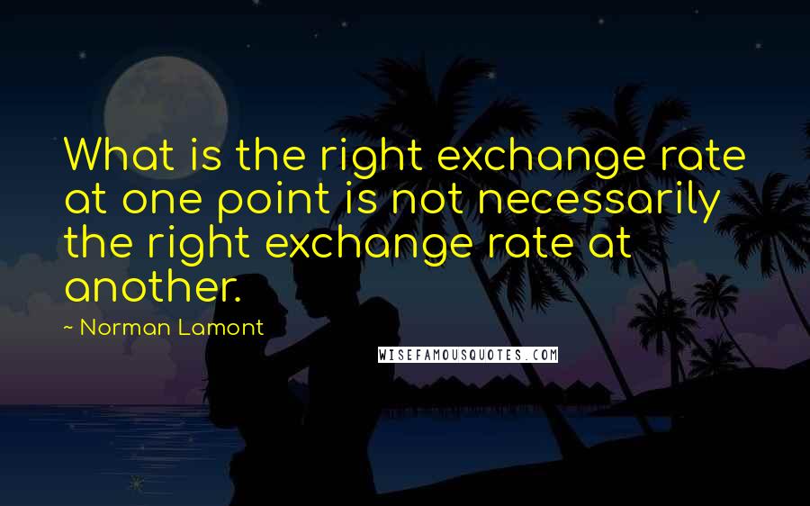 Norman Lamont Quotes: What is the right exchange rate at one point is not necessarily the right exchange rate at another.