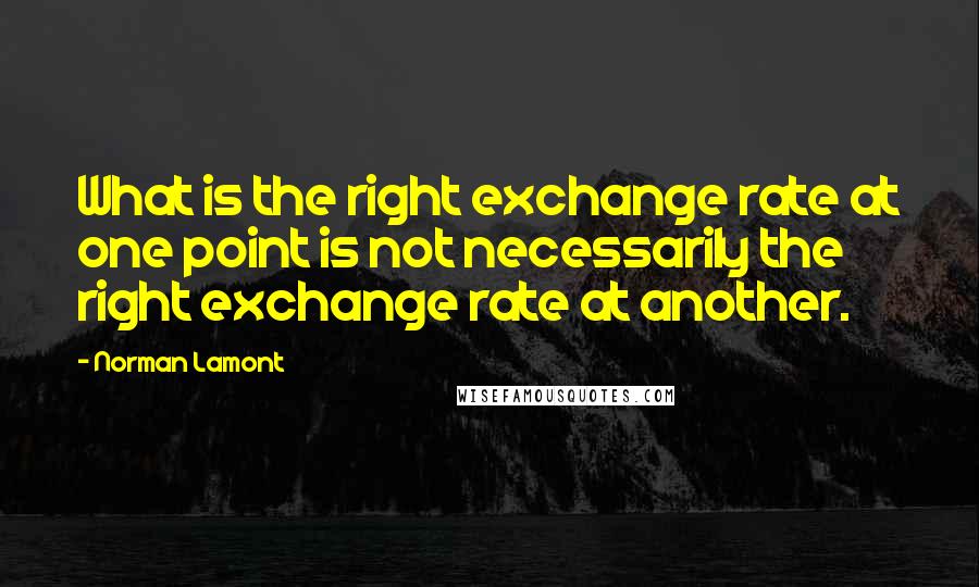 Norman Lamont Quotes: What is the right exchange rate at one point is not necessarily the right exchange rate at another.