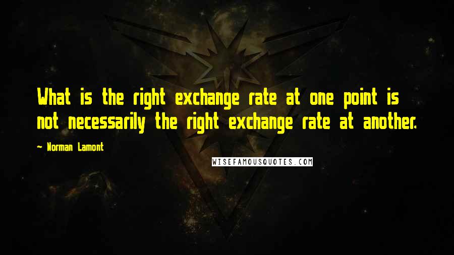 Norman Lamont Quotes: What is the right exchange rate at one point is not necessarily the right exchange rate at another.