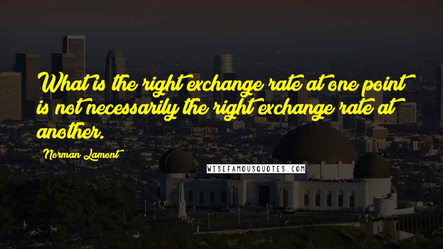 Norman Lamont Quotes: What is the right exchange rate at one point is not necessarily the right exchange rate at another.