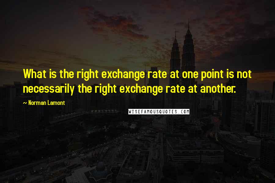 Norman Lamont Quotes: What is the right exchange rate at one point is not necessarily the right exchange rate at another.
