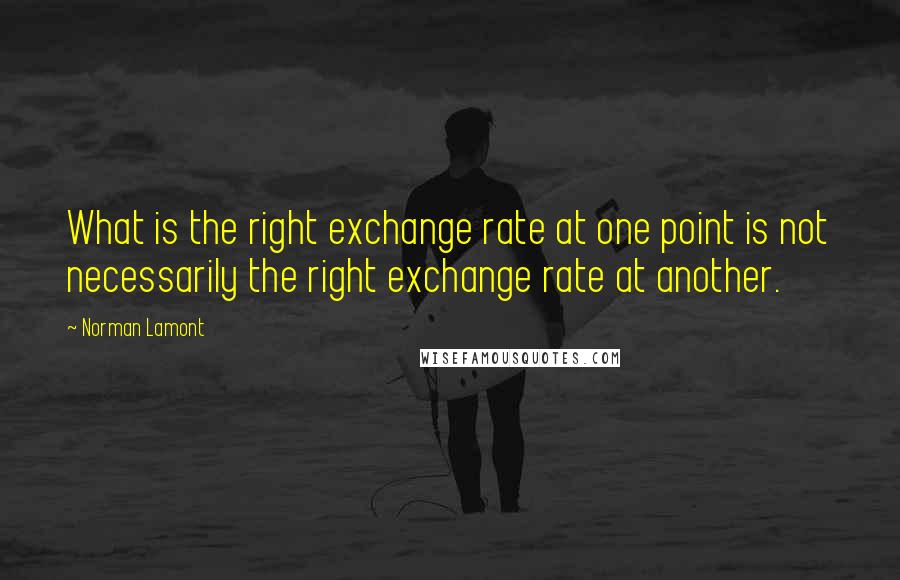 Norman Lamont Quotes: What is the right exchange rate at one point is not necessarily the right exchange rate at another.