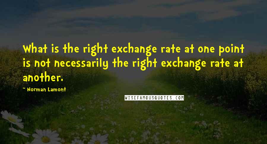 Norman Lamont Quotes: What is the right exchange rate at one point is not necessarily the right exchange rate at another.