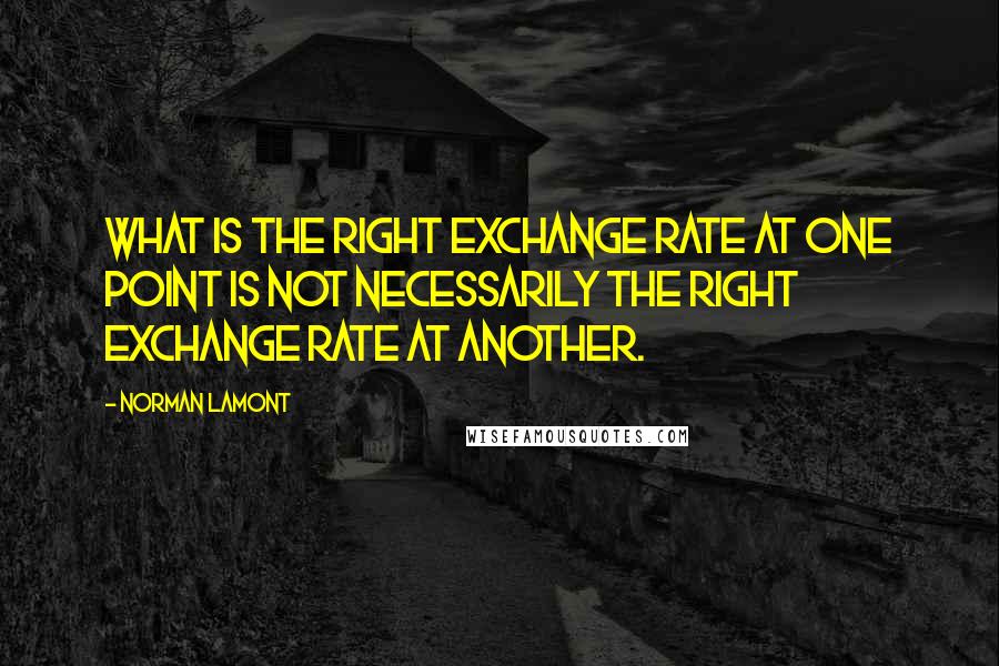 Norman Lamont Quotes: What is the right exchange rate at one point is not necessarily the right exchange rate at another.