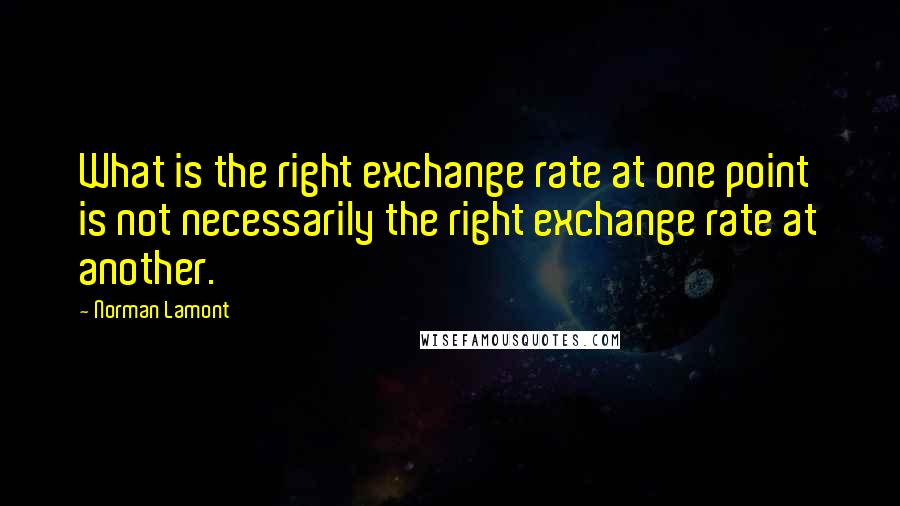 Norman Lamont Quotes: What is the right exchange rate at one point is not necessarily the right exchange rate at another.