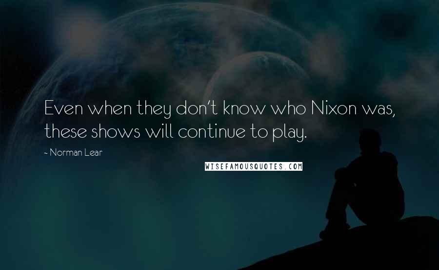 Norman Lear Quotes: Even when they don't know who Nixon was, these shows will continue to play.