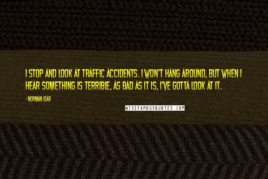 Norman Lear Quotes: I stop and look at traffic accidents. I won't hang around, but when I hear something is terrible, as bad as it is, I've gotta look at it.