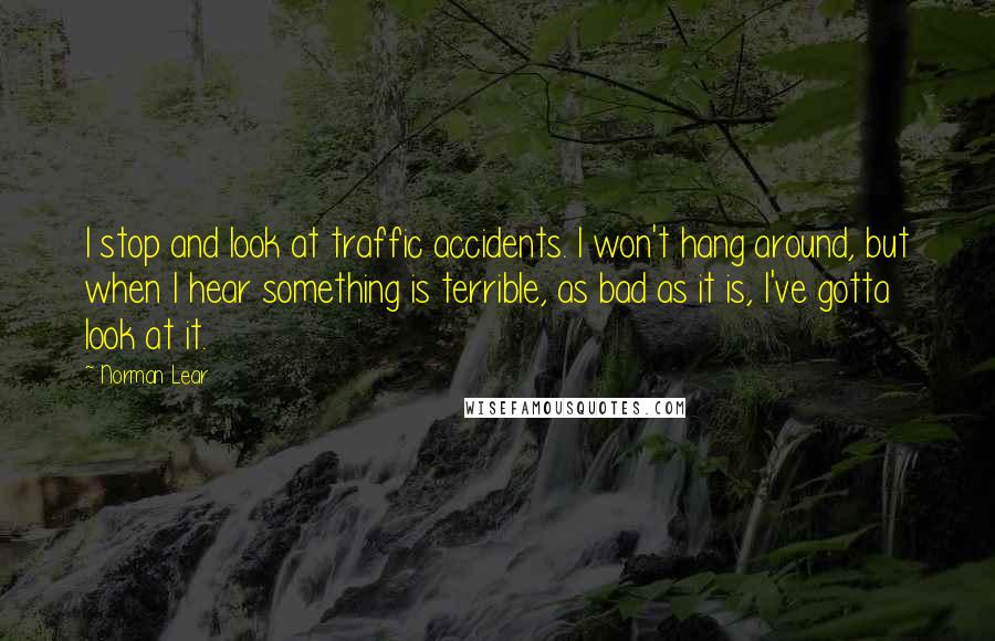 Norman Lear Quotes: I stop and look at traffic accidents. I won't hang around, but when I hear something is terrible, as bad as it is, I've gotta look at it.