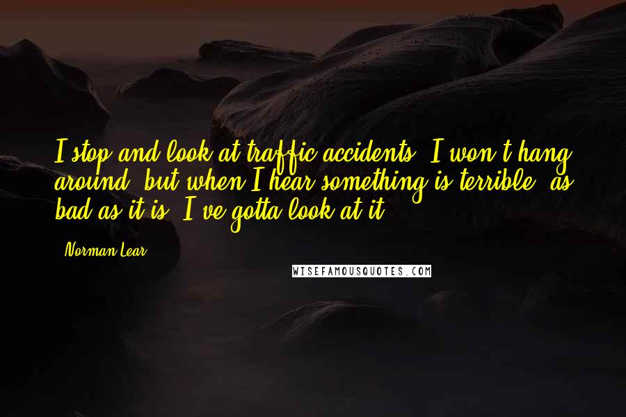 Norman Lear Quotes: I stop and look at traffic accidents. I won't hang around, but when I hear something is terrible, as bad as it is, I've gotta look at it.