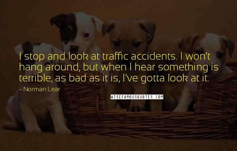 Norman Lear Quotes: I stop and look at traffic accidents. I won't hang around, but when I hear something is terrible, as bad as it is, I've gotta look at it.