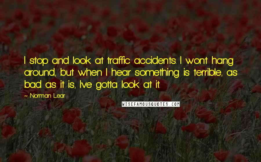 Norman Lear Quotes: I stop and look at traffic accidents. I won't hang around, but when I hear something is terrible, as bad as it is, I've gotta look at it.