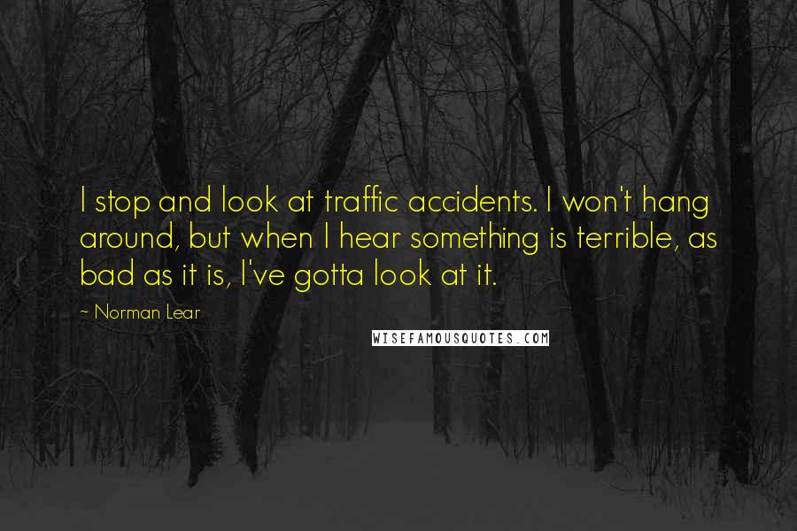 Norman Lear Quotes: I stop and look at traffic accidents. I won't hang around, but when I hear something is terrible, as bad as it is, I've gotta look at it.