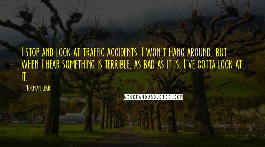 Norman Lear Quotes: I stop and look at traffic accidents. I won't hang around, but when I hear something is terrible, as bad as it is, I've gotta look at it.