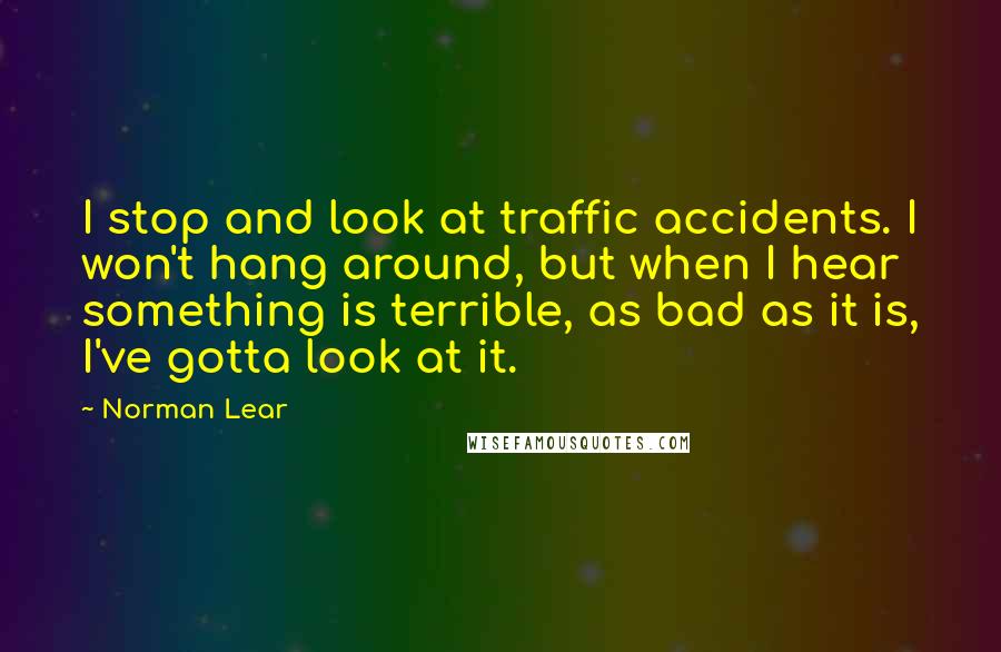 Norman Lear Quotes: I stop and look at traffic accidents. I won't hang around, but when I hear something is terrible, as bad as it is, I've gotta look at it.