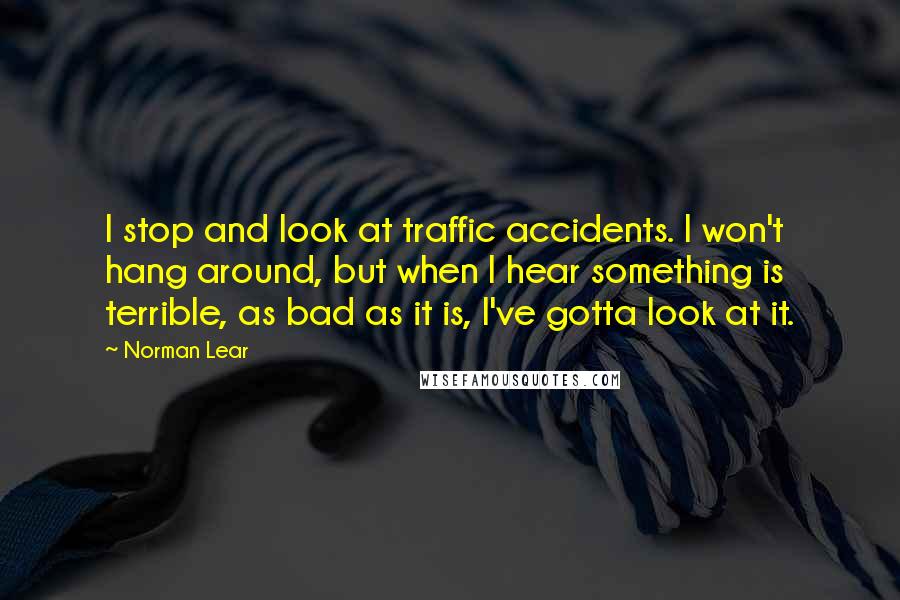 Norman Lear Quotes: I stop and look at traffic accidents. I won't hang around, but when I hear something is terrible, as bad as it is, I've gotta look at it.