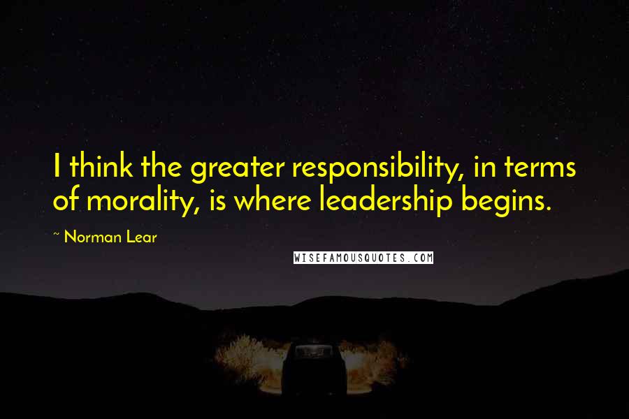 Norman Lear Quotes: I think the greater responsibility, in terms of morality, is where leadership begins.