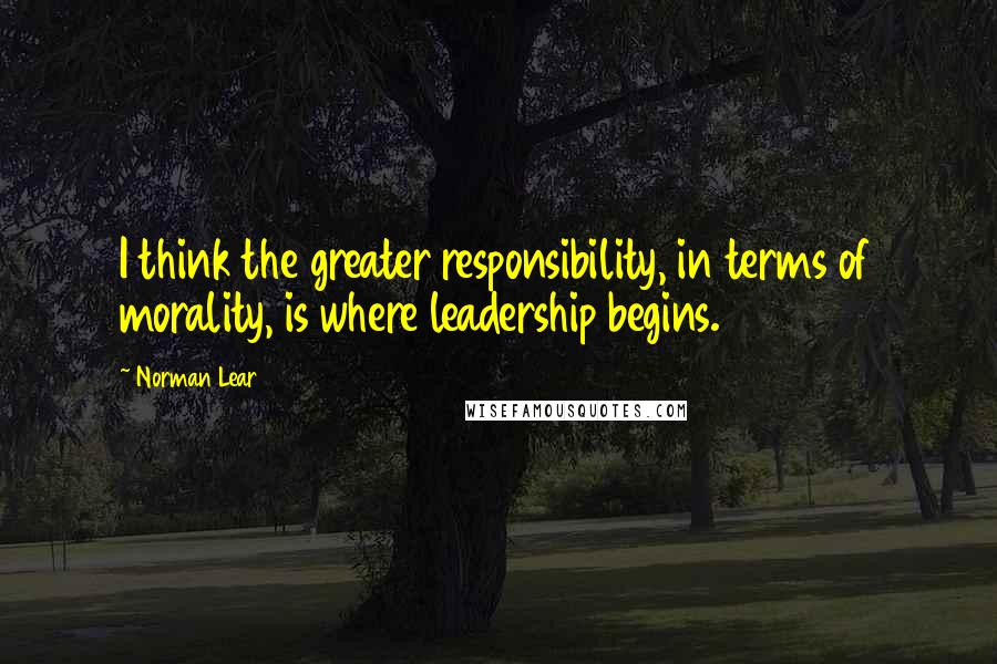 Norman Lear Quotes: I think the greater responsibility, in terms of morality, is where leadership begins.