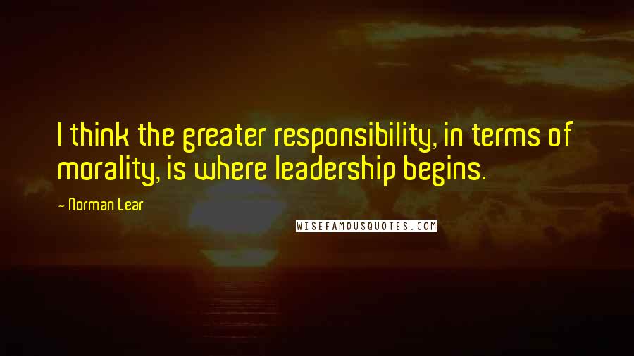 Norman Lear Quotes: I think the greater responsibility, in terms of morality, is where leadership begins.