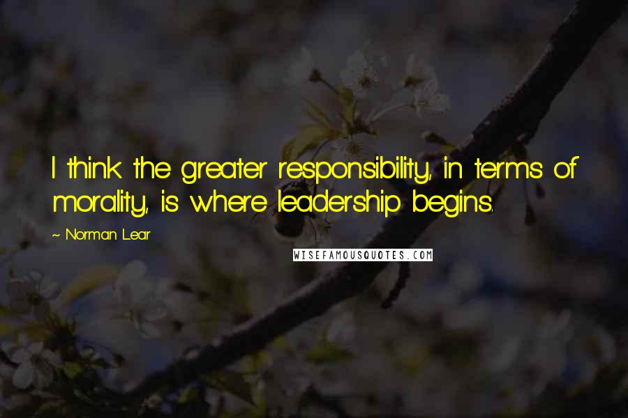 Norman Lear Quotes: I think the greater responsibility, in terms of morality, is where leadership begins.