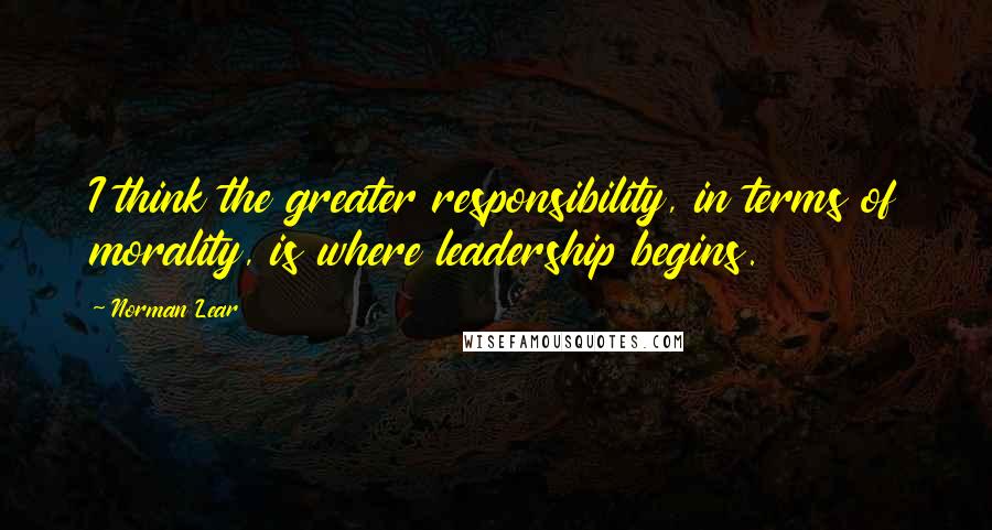 Norman Lear Quotes: I think the greater responsibility, in terms of morality, is where leadership begins.
