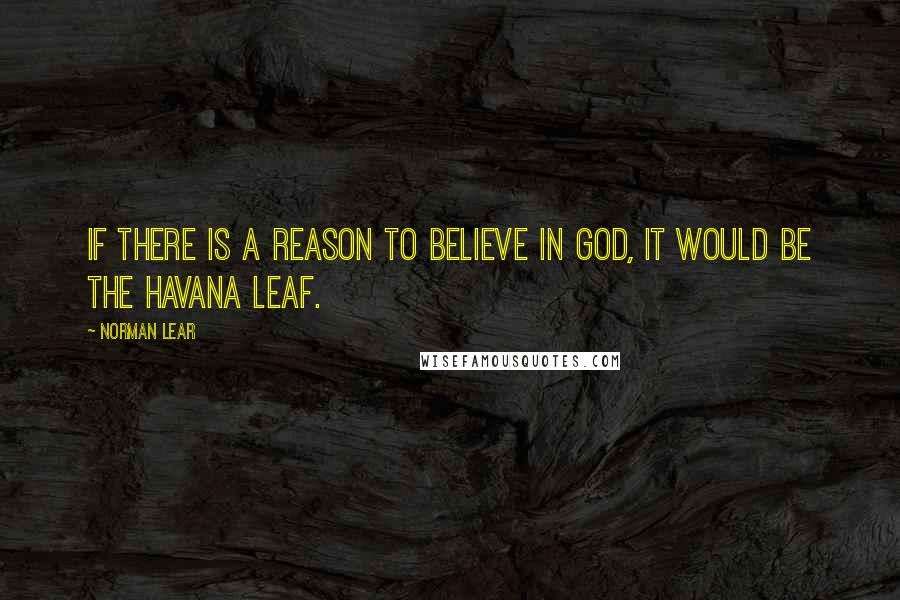 Norman Lear Quotes: If there is a reason to believe in God, it would be the Havana Leaf.